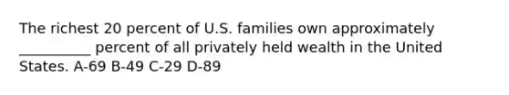 The richest 20 percent of U.S. families own approximately __________ percent of all privately held wealth in the United States. A-69 B-49 C-29 D-89