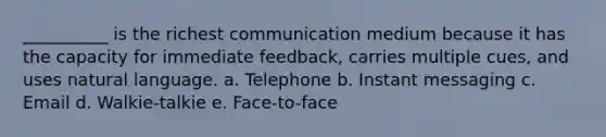 __________ is the richest communication medium because it has the capacity for immediate feedback, carries multiple cues, and uses natural language. a. Telephone b. Instant messaging c. Email d. Walkie-talkie e. Face-to-face