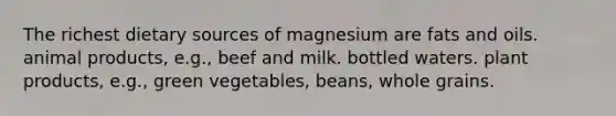 The richest dietary sources of magnesium are fats and oils. animal products, e.g., beef and milk. bottled waters. plant products, e.g., green vegetables, beans, whole grains.