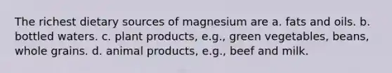 The richest dietary sources of magnesium are a. fats and oils. b. bottled waters. c. plant products, e.g., green vegetables, beans, whole grains. d. animal products, e.g., beef and milk.