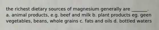 the richest dietary sources of magnesium generally are _______. a. animal products, e.g. beef and milk b. plant products eg. geen vegetables, beans, whole grains c. <a href='https://www.questionai.com/knowledge/kFtRJhfkoe-fats-and-oils' class='anchor-knowledge'>fats and oils</a> d. bottled waters