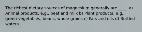 The richest dietary sources of magnesium generally are ____. a) Animal products, e.g., beef and milk b) Plant products, e.g., green vegetables, beans, whole grains c) Fats and oils d) Bottled waters