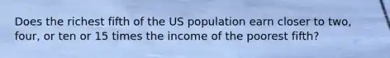 Does the richest fifth of the US population earn closer to two, four, or ten or 15 times the income of the poorest fifth?