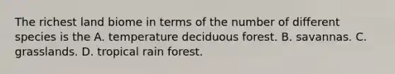 The richest land biome in terms of the number of different species is the A. temperature deciduous forest. B. savannas. C. grasslands. D. tropical rain forest.