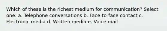 Which of these is the richest medium for communication? Select one: a. Telephone conversations b. Face-to-face contact c. Electronic media d. Written media e. Voice mail