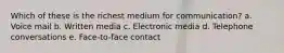 Which of these is the richest medium for communication? a. Voice mail b. Written media c. Electronic media d. Telephone conversations e. Face-to-face contact