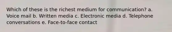 Which of these is the richest medium for communication? a. Voice mail b. Written media c. Electronic media d. Telephone conversations e. Face-to-face contact