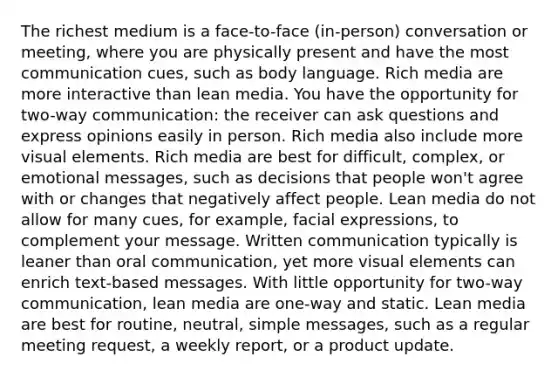 The richest medium is a face-to-face (in-person) conversation or meeting, where you are physically present and have the most communication cues, such as body language. Rich media are more interactive than lean media. You have the opportunity for two-way communication: the receiver can ask questions and express opinions easily in person. Rich media also include more visual elements. Rich media are best for difficult, complex, or emotional messages, such as decisions that people won't agree with or changes that negatively affect people. Lean media do not allow for many cues, for example, facial expressions, to complement your message. Written communication typically is leaner than oral communication, yet more visual elements can enrich text-based messages. With little opportunity for two-way communication, lean media are one-way and static. Lean media are best for routine, neutral, simple messages, such as a regular meeting request, a weekly report, or a product update.