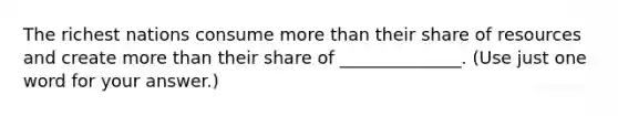 The richest nations consume <a href='https://www.questionai.com/knowledge/keWHlEPx42-more-than' class='anchor-knowledge'>more than</a> their share of resources and create more than their share of ______________. (Use just one word for your answer.)