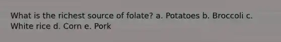 What is the richest source of folate? a. Potatoes b. Broccoli c. White rice d. Corn e. Pork