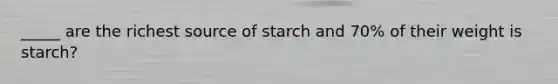 _____ are the richest source of starch and 70% of their weight is starch?