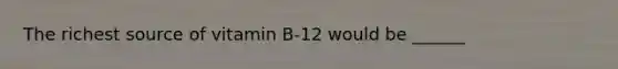 The richest source of vitamin B-12 would be ______