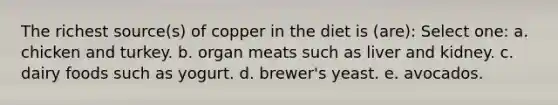 The richest source(s) of copper in the diet is (are): Select one: a. chicken and turkey. b. organ meats such as liver and kidney. c. dairy foods such as yogurt. d. brewer's yeast. e. avocados.