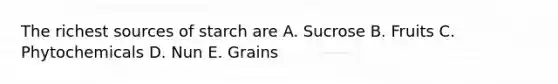 The richest sources of starch are A. Sucrose B. Fruits C. Phytochemicals D. Nun E. Grains