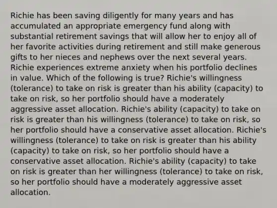 Richie has been saving diligently for many years and has accumulated an appropriate emergency fund along with substantial retirement savings that will allow her to enjoy all of her favorite activities during retirement and still make generous gifts to her nieces and nephews over the next several years. Richie experiences extreme anxiety when his portfolio declines in value. Which of the following is true? Richie's willingness (tolerance) to take on risk is <a href='https://www.questionai.com/knowledge/ktgHnBD4o3-greater-than' class='anchor-knowledge'>greater than</a> his ability (capacity) to take on risk, so her portfolio should have a moderately aggressive asset allocation. Richie's ability (capacity) to take on risk is greater than his willingness (tolerance) to take on risk, so her portfolio should have a conservative asset allocation. Richie's willingness (tolerance) to take on risk is greater than his ability (capacity) to take on risk, so her portfolio should have a conservative asset allocation. Richie's ability (capacity) to take on risk is greater than her willingness (tolerance) to take on risk, so her portfolio should have a moderately aggressive asset allocation.