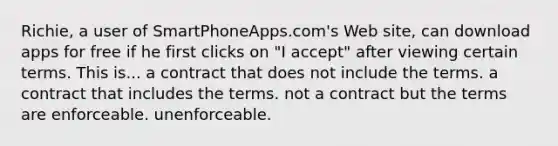 Richie, a user of SmartPhoneApps.com's Web site, can download apps for free if he first clicks on "I accept" after viewing certain terms. This is... ​a contract that does not include the terms. ​a contract that includes the terms. ​not a contract but the terms are enforceable. ​unenforceable.