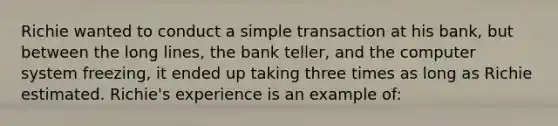 Richie wanted to conduct a simple transaction at his bank, but between the long lines, the bank teller, and the computer system freezing, it ended up taking three times as long as Richie estimated. Richie's experience is an example of: