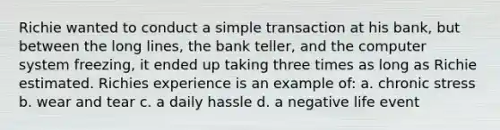 Richie wanted to conduct a simple transaction at his bank, but between the long lines, the bank teller, and the computer system freezing, it ended up taking three times as long as Richie estimated. Richies experience is an example of: a. chronic stress b. wear and tear c. a daily hassle d. a negative life event