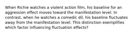 When Richie watches a violent action film, his baseline for an aggression effect moves toward the manifestation level. In contrast, when he watches a comedic dil, his baseline fluctuates away from the manifestation level. This distinction exemplifies which factor influencing fluctuation effects?