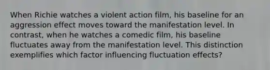 When Richie watches a violent action film, his baseline for an aggression effect moves toward the manifestation level. In contrast, when he watches a comedic film, his baseline fluctuates away from the manifestation level. This distinction exemplifies which factor influencing fluctuation effects?