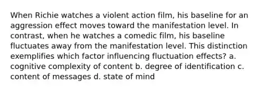 When Richie watches a violent action film, his baseline for an aggression effect moves toward the manifestation level. In contrast, when he watches a comedic film, his baseline fluctuates away from the manifestation level. This distinction exemplifies which factor influencing fluctuation effects? a. cognitive complexity of content b. degree of identification c. content of messages d. state of mind