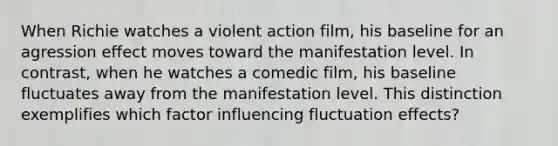 When Richie watches a violent action film, his baseline for an agression effect moves toward the manifestation level. In contrast, when he watches a comedic film, his baseline fluctuates away from the manifestation level. This distinction exemplifies which factor influencing fluctuation effects?