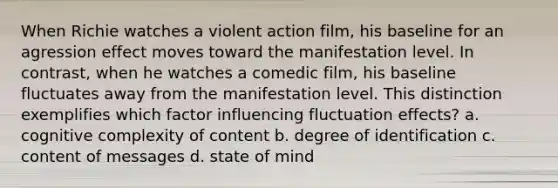 When Richie watches a violent action film, his baseline for an agression effect moves toward the manifestation level. In contrast, when he watches a comedic film, his baseline fluctuates away from the manifestation level. This distinction exemplifies which factor influencing fluctuation effects? a. cognitive complexity of content b. degree of identification c. content of messages d. state of mind