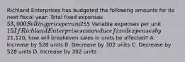 Richland Enterprises has budgeted the following amounts for its next fiscal​ year: Total fixed expenses 53,000 Selling price per unit55 Variable expenses per unit 15 If Richland Enterprises can reduce fixed expenses by21,120​, how will breakeven sales in units be​ affected? A. Increase by 528 units B. Decrease by 302 units C. Decrease by 528 units D. Increase by 302 units