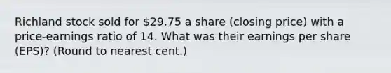 Richland stock sold for 29.75 a share (closing price) with a price-earnings ratio of 14. What was their earnings per share (EPS)? (Round to nearest cent.)