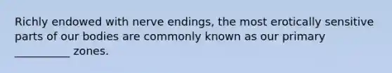 Richly endowed with nerve endings, the most erotically sensitive parts of our bodies are commonly known as our primary __________ zones.