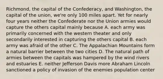 Richmond, the capital of the Confederacy, and Washington, the capital of the union, we're only 100 miles apart. Yet for nearly four years neither the Confederate nor the Union armies would capture the others capital mainly because A. each army was primarily concerned with the western theater and only secondarily interested in capturing the others capital B. each army was afraid of the other C. The Appalachian Mountains form a natural barrier between the two cities D. The natural path of armies between the capitals was hampered by the wind rivers and estuaries E. neither Jefferson Davis more Abraham Lincoln sanctioned a policy of invasion of the enemies population center