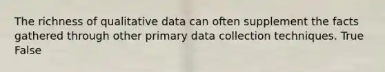 The richness of qualitative data can often supplement the facts gathered through other primary data collection techniques. True False