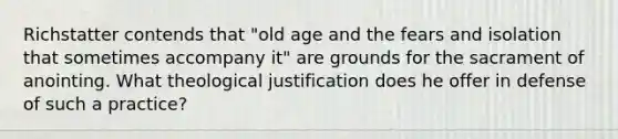 Richstatter contends that "old age and the fears and isolation that sometimes accompany it" are grounds for the sacrament of anointing. What theological justification does he offer in defense of such a practice?