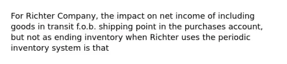 For Richter Company, the impact on net income of including goods in transit f.o.b. shipping point in the purchases account, but not as ending inventory when Richter uses the periodic inventory system is that