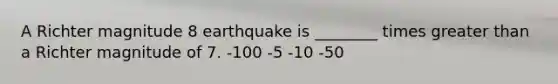 A Richter magnitude 8 earthquake is ________ times greater than a Richter magnitude of 7. -100 -5 -10 -50