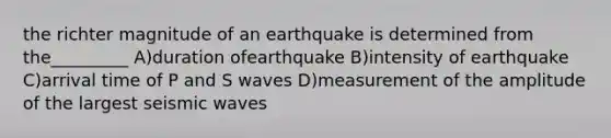 the richter magnitude of an earthquake is determined from the_________ A)duration ofearthquake B)intensity of earthquake C)arrival time of P and S waves D)measurement of the amplitude of the largest seismic waves