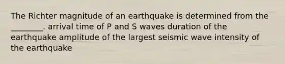 The Richter magnitude of an earthquake is determined from the ________. arrival time of P and S waves duration of the earthquake amplitude of the largest seismic wave intensity of the earthquake