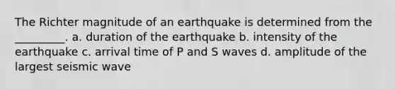 The Richter magnitude of an earthquake is determined from the _________. a. duration of the earthquake b. intensity of the earthquake c. arrival time of P and S waves d. amplitude of the largest seismic wave