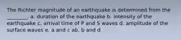 The Richter magnitude of an earthquake is determined from the ________. a. duration of the earthquake b. intensity of the earthquake c. arrival time of P and S waves d. amplitude of the surface waves e. a and c ab. b and d