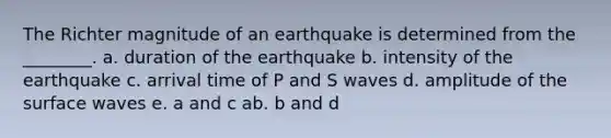 The Richter magnitude of an earthquake is determined from the ________. a. duration of the earthquake b. intensity of the earthquake c. arrival time of P and S waves d. amplitude of the surface waves e. a and c ab. b and d