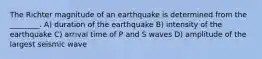 The Richter magnitude of an earthquake is determined from the ________. A) duration of the earthquake B) intensity of the earthquake C) arrival time of P and S waves D) amplitude of the largest seismic wave