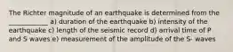 The Richter magnitude of an earthquake is determined from the ____________ a) duration of the earthquake b) intensity of the earthquake c) length of the seismic record d) arrival time of P and S waves e) measurement of the amplitude of the S- waves