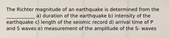 The Richter magnitude of an earthquake is determined from the ____________ a) duration of the earthquake b) intensity of the earthquake c) length of the seismic record d) arrival time of P and S waves e) measurement of the amplitude of the S- waves