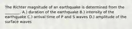 The Richter magnitude of an earthquake is determined from the ________. A.) duration of the earthquake B.) intensity of the earthquake C.) arrival time of P and S waves D.) amplitude of the surface waves