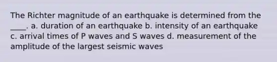 The Richter magnitude of an earthquake is determined from the ____. a. duration of an earthquake b. intensity of an earthquake c. arrival times of P waves and S waves d. measurement of the amplitude of the largest seismic waves