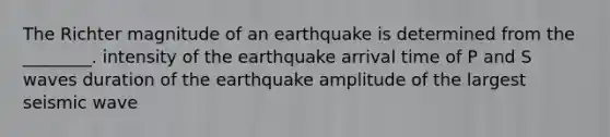 The Richter magnitude of an earthquake is determined from the ________. intensity of the earthquake arrival time of P and S waves duration of the earthquake amplitude of the largest seismic wave