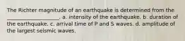 The Richter magnitude of an earthquake is determined from the ____________________. a. intensity of the earthquake. b. duration of the earthquake. c. arrival time of P and S waves. d. amplitude of the largest seismic waves.