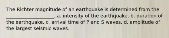 The Richter magnitude of an earthquake is determined from the ____________________. a. intensity of the earthquake. b. duration of the earthquake. c. arrival time of P and S waves. d. amplitude of the largest <a href='https://www.questionai.com/knowledge/kRzCHPc0qf-seismic-waves' class='anchor-knowledge'>seismic waves</a>.