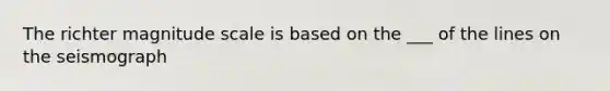 The richter magnitude scale is based on the ___ of the lines on the seismograph