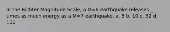 In the Richter Magnitude Scale, a M=8 earthquake releases __ times as much energy as a M=7 earthquake. a. 5 b. 10 c. 32 d. 100